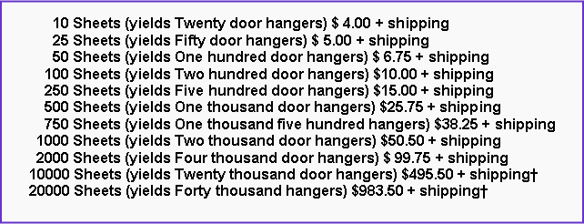 Text Box:       10 Sheets (yields Twenty door hangers) $ 4.00 + shipping      25 Sheets (yields Fifty door hangers) $ 5.00 + shipping      50 Sheets (yields One hundred door hangers) $ 6.75 + shipping    100 Sheets (yields Two hundred door hangers) $10.00 + shipping    250 Sheets (yields Five hundred door hangers) $15.00 + shipping    500 Sheets (yields One thousand door hangers) $25.75 + shipping    750 Sheets (yields One thousand five hundred hangers) $38.25 + shipping  1000 Sheets (yields Two thousand door hangers) $50.50 + shipping  2000 Sheets (yields Four thousand door hangers) $ 99.75 + shipping10000 Sheets (yields Twenty thousand door hangers) $495.50 + shipping20000 Sheets (yields Forty thousand hangers) $983.50 + shipping