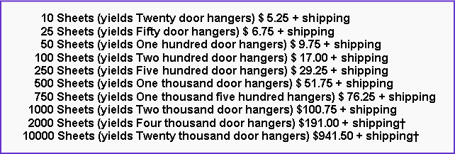 Text Box:       10 Sheets (yields Twenty door hangers) $ 5.25 + shipping      25 Sheets (yields Fifty door hangers) $ 6.75 + shipping      50 Sheets (yields One hundred door hangers) $ 9.75 + shipping    100 Sheets (yields Two hundred door hangers) $ 17.00 + shipping    250 Sheets (yields Five hundred door hangers) $ 29.25 + shipping    500 Sheets (yields One thousand door hangers) $ 51.75 + shipping    750 Sheets (yields One thousand five hundred hangers) $ 76.25 + shipping  1000 Sheets (yields Two thousand door hangers) $100.75 + shipping  2000 Sheets (yields Four thousand door hangers) $191.00 + shipping10000 Sheets (yields Twenty thousand door hangers) $941.50 + shipping