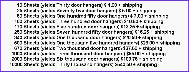Text Box:       10 Sheets (yields Thirty door hangers) $ 4.00 + shipping      25 Sheets (yields Seventy five door hangers) $ 5.00 + shipping      50 Sheets (yields One hundred fifty door hangers) $ 7.00 + shipping    100 Sheets (yields Three hundred door hangers) $10.50 + shipping    170 Sheets (yields Five hundred door hangers) $13.25 + shipping    250 Sheets (yields Seven hundred fifty door hangers) $16.25 + shipping    340 Sheets (yields One thousand door hangers) $20.50 + shipping    500 Sheets (yields One thousand five hundred hangers) $28.00 + shipping    670 Sheets (yields Two thousand door hangers) $37.50 + shipping  1000 Sheets (yields Three thousand door hangers) $55.00 + shipping  2000 Sheets (yields Six thousand door hangers) $108.75 + shipping10000 Sheets (yields Thirty thousand hangers) $540.50 + shipping