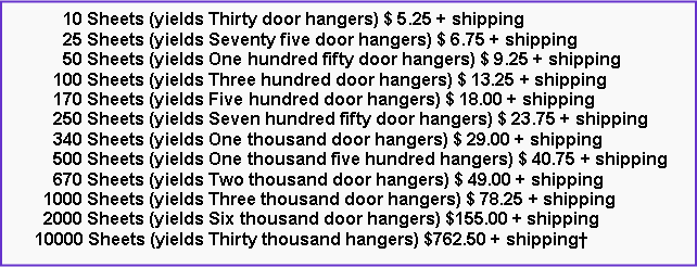 Text Box:       10 Sheets (yields Thirty door hangers) $ 5.25 + shipping      25 Sheets (yields Seventy five door hangers) $ 6.75 + shipping      50 Sheets (yields One hundred fifty door hangers) $ 9.25 + shipping    100 Sheets (yields Three hundred door hangers) $ 13.25 + shipping    170 Sheets (yields Five hundred door hangers) $ 18.00 + shipping    250 Sheets (yields Seven hundred fifty door hangers) $ 23.75 + shipping    340 Sheets (yields One thousand door hangers) $ 29.00 + shipping    500 Sheets (yields One thousand five hundred hangers) $ 40.75 + shipping    670 Sheets (yields Two thousand door hangers) $ 49.00 + shipping  1000 Sheets (yields Three thousand door hangers) $ 78.25 + shipping  2000 Sheets (yields Six thousand door hangers) $155.00 + shipping10000 Sheets (yields Thirty thousand hangers) $762.50 + shipping