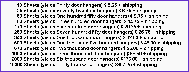 Text Box:       10 Sheets (yields Thirty door hangers) $ 5.25 + shipping      25 Sheets (yields Seventy five door hangers) $ 6.75 + shipping      50 Sheets (yields One hundred fifty door hangers) $ 9.75 + shipping    100 Sheets (yields Three hundred door hangers) $ 14.75 + shipping    170 Sheets (yields Five hundred door hangers) $ 20.25 + shipping    250 Sheets (yields Seven hundred fifty door hangers) $ 26.75 + shipping    340 Sheets (yields One thousand door hangers) $ 32.50 + shipping    500 Sheets (yields One thousand five hundred hangers) $ 46.00 + shipping    670 Sheets (yields Two thousand door hangers) $ 56.00 + shipping  1000 Sheets (yields Three thousand door hangers) $ 88.50 + shipping  2000 Sheets (yields Six thousand door hangers) $176.00 + shipping10000 Sheets (yields Thirty thousand hangers) $867.25 + shipping
