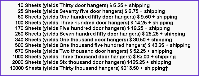 Text Box:       10 Sheets (yields Thirty door hangers) $ 5.25 + shipping      25 Sheets (yields Seventy five door hangers) $ 6.75 + shipping      50 Sheets (yields One hundred fifty door hangers) $ 9.50 + shipping    100 Sheets (yields Three hundred door hangers) $ 14.25 + shipping    170 Sheets (yields Five hundred door hangers) $ 19.25 + shipping    250 Sheets (yields Seven hundred fifty door hangers) $ 25.25 + shipping    340 Sheets (yields One thousand door hangers) $ 30.50 + shipping    500 Sheets (yields One thousand five hundred hangers) $ 43.25 + shipping    670 Sheets (yields Two thousand door hangers) $ 52.25 + shipping  1000 Sheets (yields Three thousand door hangers) $ 83.00 + shipping  2000 Sheets (yields Six thousand door hangers) $165.25 + shipping10000 Sheets (yields Thirty thousand hangers) $813.50 + shipping