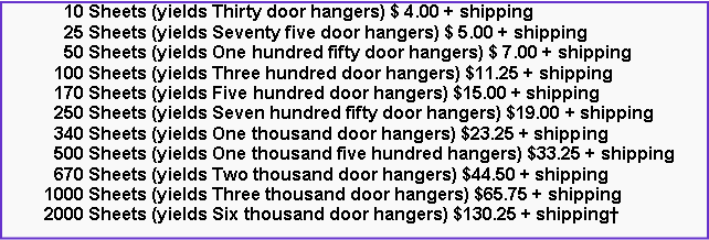 Text Box:       10 Sheets (yields Thirty door hangers) $ 4.00 + shipping      25 Sheets (yields Seventy five door hangers) $ 5.00 + shipping      50 Sheets (yields One hundred fifty door hangers) $ 7.00 + shipping    100 Sheets (yields Three hundred door hangers) $11.25 + shipping    170 Sheets (yields Five hundred door hangers) $15.00 + shipping    250 Sheets (yields Seven hundred fifty door hangers) $19.00 + shipping    340 Sheets (yields One thousand door hangers) $23.25 + shipping    500 Sheets (yields One thousand five hundred hangers) $33.25 + shipping    670 Sheets (yields Two thousand door hangers) $44.50 + shipping  1000 Sheets (yields Three thousand door hangers) $65.75 + shipping  2000 Sheets (yields Six thousand door hangers) $130.25 + shipping