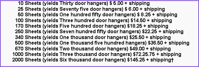 Text Box:       10 Sheets (yields Thirty door hangers) $ 5.00 + shipping      25 Sheets (yields Seventy five door hangers) $ 6.00 + shipping      50 Sheets (yields One hundred fifty door hangers) $ 8.25 + shipping    100 Sheets (yields Three hundred door hangers) $14.50 + shipping    170 Sheets (yields Five hundred door hangers) $18.25 + shipping    250 Sheets (yields Seven hundred fifty door hangers) $22.25 + shipping    340 Sheets (yields One thousand door hangers) $25.50 + shipping    500 Sheets (yields One thousand five hundred hangers) $36.50 + shipping    670 Sheets (yields Two thousand door hangers) $49.00 + shipping  1000 Sheets (yields Three thousand door hangers) $72.25.75 + shipping  2000 Sheets (yields Six thousand door hangers) $145.25 + shipping