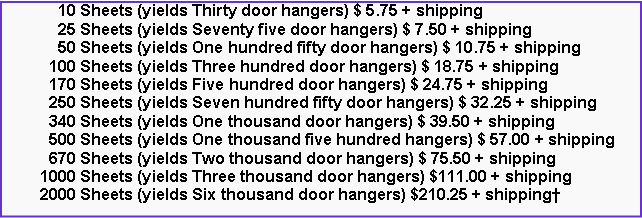 Text Box:       10 Sheets (yields Thirty door hangers) $ 5.75 + shipping      25 Sheets (yields Seventy five door hangers) $ 7.50 + shipping      50 Sheets (yields One hundred fifty door hangers) $ 10.75 + shipping    100 Sheets (yields Three hundred door hangers) $ 18.75 + shipping    170 Sheets (yields Five hundred door hangers) $ 24.75 + shipping    250 Sheets (yields Seven hundred fifty door hangers) $ 32.25 + shipping    340 Sheets (yields One thousand door hangers) $ 39.50 + shipping    500 Sheets (yields One thousand five hundred hangers) $ 57.00 + shipping    670 Sheets (yields Two thousand door hangers) $ 75.50 + shipping  1000 Sheets (yields Three thousand door hangers) $111.00 + shipping  2000 Sheets (yields Six thousand door hangers) $210.25 + shipping