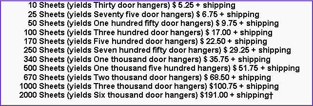 Text Box:       10 Sheets (yields Thirty door hangers) $ 5.25 + shipping      25 Sheets (yields Seventy five door hangers) $ 6.75 + shipping      50 Sheets (yields One hundred fifty door hangers) $ 9.75 + shipping    100 Sheets (yields Three hundred door hangers) $ 17.00 + shipping    170 Sheets (yields Five hundred door hangers) $ 22.50 + shipping    250 Sheets (yields Seven hundred fifty door hangers) $ 29.25 + shipping    340 Sheets (yields One thousand door hangers) $ 35.75 + shipping    500 Sheets (yields One thousand five hundred hangers) $ 51.75 + shipping    670 Sheets (yields Two thousand door hangers) $ 68.50 + shipping  1000 Sheets (yields Three thousand door hangers) $100.75 + shipping  2000 Sheets (yields Six thousand door hangers) $191.00 + shipping