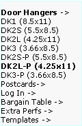 Text Box: Door Hangers ->  DK1 (8.5x11)
DK2S (5.5x8.5)   DK2L (4.25x11)   DK3 (3.66x8.5)     DK2S-P (5.5x8.5)   DK2L-P (4.25x11)DK3-P (3.66x8.5)  Postcards->
Log In ->
Bargain Table ->  Extra Perfs ->     Templates ->