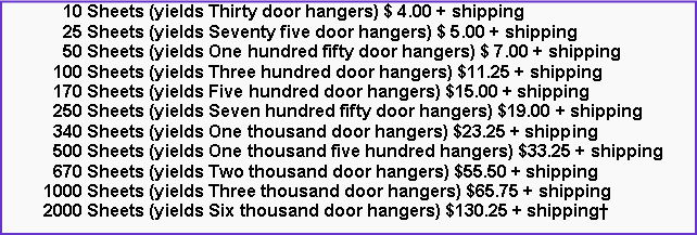 Text Box:       10 Sheets (yields Thirty door hangers) $ 4.00 + shipping      25 Sheets (yields Seventy five door hangers) $ 5.00 + shipping      50 Sheets (yields One hundred fifty door hangers) $ 7.00 + shipping    100 Sheets (yields Three hundred door hangers) $11.25 + shipping    170 Sheets (yields Five hundred door hangers) $15.00 + shipping    250 Sheets (yields Seven hundred fifty door hangers) $19.00 + shipping    340 Sheets (yields One thousand door hangers) $23.25 + shipping    500 Sheets (yields One thousand five hundred hangers) $33.25 + shipping    670 Sheets (yields Two thousand door hangers) $55.50 + shipping  1000 Sheets (yields Three thousand door hangers) $65.75 + shipping  2000 Sheets (yields Six thousand door hangers) $130.25 + shipping