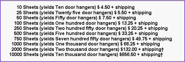 Text Box:       10 Sheets (yields Ten door hangers) $ 4.50 + shipping      25 Sheets (yields Twenty five door hangers) $ 5.50 + shipping      50 Sheets (yields Fifty door hangers) $ 7.50 + shipping    100 Sheets (yields One hundred door hangers) $ 13.25 + shipping    250 Sheets (yields Two hundred fifty door hangers) $ 20.25 + shipping    500 Sheets (yields Five hundred door hangers) $ 33.25 + shipping    750 Sheets (yields Seven hundred fifty door hangers) $ 49.75 + shipping  1000 Sheets (yields One thousand door hangers) $ 66.25 + shipping  2000 Sheets (yields Two thousand door hangers) $132.00 + shipping10000 Sheets (yields Ten thousand door hangers) $656.50 + shipping