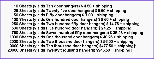 Text Box:       10 Sheets (yields Ten door hangers) $ 4.50 + shipping      25 Sheets (yields Twenty five door hangers) $ 5.50 + shipping      50 Sheets (yields Fifty door hangers) $ 7.00 + shipping    100 Sheets (yields One hundred door hangers) $ 9.50 + shipping    250 Sheets (yields Two hundred fifty door hangers) $ 14.75 + shipping    500 Sheets (yields Five hundred door hangers) $ 24.25 + shipping    750 Sheets (yields Seven hundred fifty door hangers) $ 36.25 + shipping  1000 Sheets (yields One thousand door hangers) $ 48.25 + shipping  2000 Sheets (yields Two thousand door hangers) $ 96.00 + shipping10000 Sheets (yields Ten thousand door hangers) $477.50 + shipping20000 Sheets (yields Twenty thousand hangers) $945.50 + shipping