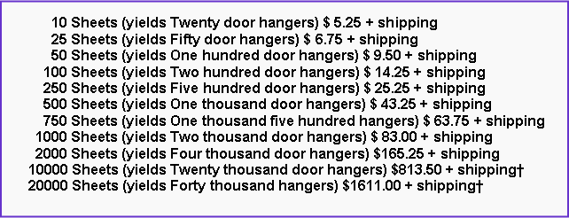 Text Box:       10 Sheets (yields Twenty door hangers) $ 5.25 + shipping      25 Sheets (yields Fifty door hangers) $ 6.75 + shipping      50 Sheets (yields One hundred door hangers) $ 9.50 + shipping    100 Sheets (yields Two hundred door hangers) $ 14.25 + shipping    250 Sheets (yields Five hundred door hangers) $ 25.25 + shipping    500 Sheets (yields One thousand door hangers) $ 43.25 + shipping    750 Sheets (yields One thousand five hundred hangers) $ 63.75 + shipping  1000 Sheets (yields Two thousand door hangers) $ 83.00 + shipping  2000 Sheets (yields Four thousand door hangers) $165.25 + shipping10000 Sheets (yields Twenty thousand door hangers) $813.50 + shipping20000 Sheets (yields Forty thousand hangers) $1611.00 + shipping