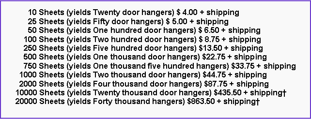 Text Box:       10 Sheets (yields Twenty door hangers) $ 4.00 + shipping      25 Sheets (yields Fifty door hangers) $ 5.00 + shipping      50 Sheets (yields One hundred door hangers) $ 6.50 + shipping    100 Sheets (yields Two hundred door hangers) $ 8.75 + shipping    250 Sheets (yields Five hundred door hangers) $13.50 + shipping    500 Sheets (yields One thousand door hangers) $22.75 + shipping    750 Sheets (yields One thousand five hundred hangers) $33.75 + shipping  1000 Sheets (yields Two thousand door hangers) $44.75 + shipping  2000 Sheets (yields Four thousand door hangers) $87.75 + shipping10000 Sheets (yields Twenty thousand door hangers) $435.50 + shipping20000 Sheets (yields Forty thousand hangers) $863.50 + shipping