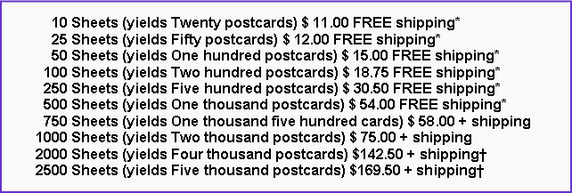 Text Box:       10 Sheets (yields Twenty postcards) $ 11.00 FREE shipping*      25 Sheets (yields Fifty postcards) $ 12.00 FREE shipping*      50 Sheets (yields One hundred postcards) $ 15.00 FREE shipping*    100 Sheets (yields Two hundred postcards) $ 18.75 FREE shipping*    250 Sheets (yields Five hundred postcards) $ 30.50 FREE shipping*    500 Sheets (yields One thousand postcards) $ 54.00 FREE shipping*    750 Sheets (yields One thousand five hundred cards) $ 58.00 + shipping  1000 Sheets (yields Two thousand postcards) $ 75.00 + shipping  2000 Sheets (yields Four thousand postcards) $142.50 + shipping  2500 Sheets (yields Five thousand postcards) $169.50 + shipping