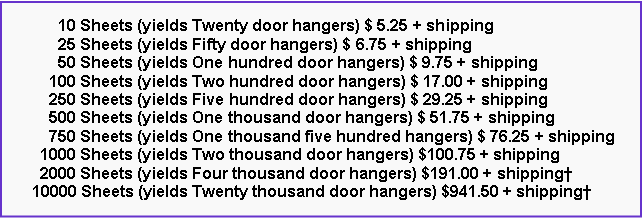 Text Box:       10 Sheets (yields Twenty door hangers) $ 5.25 + shipping      25 Sheets (yields Fifty door hangers) $ 6.75 + shipping      50 Sheets (yields One hundred door hangers) $ 9.75 + shipping    100 Sheets (yields Two hundred door hangers) $ 17.00 + shipping    250 Sheets (yields Five hundred door hangers) $ 29.25 + shipping    500 Sheets (yields One thousand door hangers) $ 51.75 + shipping    750 Sheets (yields One thousand five hundred hangers) $ 76.25 + shipping  1000 Sheets (yields Two thousand door hangers) $100.75 + shipping  2000 Sheets (yields Four thousand door hangers) $191.00 + shipping�10000 Sheets (yields Twenty thousand door hangers) $941.50 + shipping�