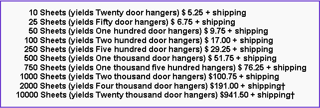 Text Box:       10 Sheets (yields Twenty door hangers) $ 5.25 + shipping      25 Sheets (yields Fifty door hangers) $ 6.75 + shipping      50 Sheets (yields One hundred door hangers) $ 9.75 + shipping    100 Sheets (yields Two hundred door hangers) $ 17.00 + shipping    250 Sheets (yields Five hundred door hangers) $ 29.25 + shipping    500 Sheets (yields One thousand door hangers) $ 51.75 + shipping    750 Sheets (yields One thousand five hundred hangers) $ 76.25 + shipping  1000 Sheets (yields Two thousand door hangers) $100.75 + shipping  2000 Sheets (yields Four thousand door hangers) $191.00 + shipping†10000 Sheets (yields Twenty thousand door hangers) $941.50 + shipping†