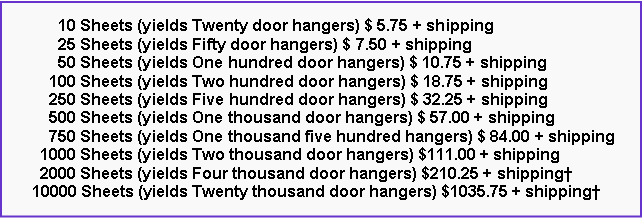 Text Box:       10 Sheets (yields Twenty door hangers) $ 5.75 + shipping      25 Sheets (yields Fifty door hangers) $ 7.50 + shipping      50 Sheets (yields One hundred door hangers) $ 10.75 + shipping    100 Sheets (yields Two hundred door hangers) $ 18.75 + shipping    250 Sheets (yields Five hundred door hangers) $ 32.25 + shipping    500 Sheets (yields One thousand door hangers) $ 57.00 + shipping    750 Sheets (yields One thousand five hundred hangers) $ 84.00 + shipping  1000 Sheets (yields Two thousand door hangers) $111.00 + shipping  2000 Sheets (yields Four thousand door hangers) $210.25 + shipping�10000 Sheets (yields Twenty thousand door hangers) $1035.75 + shipping�