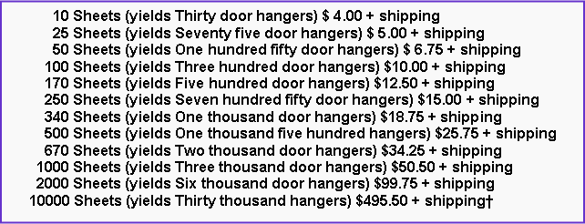 Text Box:       10 Sheets (yields Thirty door hangers) $ 4.00 + shipping      25 Sheets (yields Seventy five door hangers) $ 5.00 + shipping      50 Sheets (yields One hundred fifty door hangers) $ 6.75 + shipping    100 Sheets (yields Three hundred door hangers) $10.00 + shipping    170 Sheets (yields Five hundred door hangers) $12.50 + shipping    250 Sheets (yields Seven hundred fifty door hangers) $15.00 + shipping    340 Sheets (yields One thousand door hangers) $18.75 + shipping    500 Sheets (yields One thousand five hundred hangers) $25.75 + shipping    670 Sheets (yields Two thousand door hangers) $34.25 + shipping  1000 Sheets (yields Three thousand door hangers) $50.50 + shipping  2000 Sheets (yields Six thousand door hangers) $99.75 + shipping10000 Sheets (yields Thirty thousand hangers) $495.50 + shipping