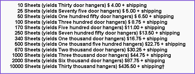 Text Box:       10 Sheets (yields Thirty door hangers) $ 4.00 + shipping      25 Sheets (yields Seventy five door hangers) $ 5.00 + shipping      50 Sheets (yields One hundred fifty door hangers) $ 6.50 + shipping    100 Sheets (yields Three hundred door hangers) $ 8.75 + shipping    170 Sheets (yields Five hundred door hangers) $11.00 + shipping    250 Sheets (yields Seven hundred fifty door hangers) $13.50 + shipping    340 Sheets (yields One thousand door hangers) $16.75 + shipping    500 Sheets (yields One thousand five hundred hangers) $22.75 + shipping    670 Sheets (yields Two thousand door hangers) $30.25 + shipping  1000 Sheets (yields Three thousand door hangers) $44.75 + shipping  2000 Sheets (yields Six thousand door hangers) $87.75 + shipping10000 Sheets (yields Thirty thousand hangers) $435.50 + shipping†