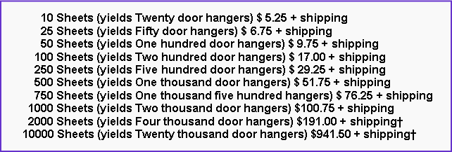 Text Box:       10 Sheets (yields Twenty door hangers) $ 5.25 + shipping      25 Sheets (yields Fifty door hangers) $ 6.75 + shipping      50 Sheets (yields One hundred door hangers) $ 9.75 + shipping    100 Sheets (yields Two hundred door hangers) $ 17.00 + shipping    250 Sheets (yields Five hundred door hangers) $ 29.25 + shipping    500 Sheets (yields One thousand door hangers) $ 51.75 + shipping    750 Sheets (yields One thousand five hundred hangers) $ 76.25 + shipping  1000 Sheets (yields Two thousand door hangers) $100.75 + shipping  2000 Sheets (yields Four thousand door hangers) $191.00 + shipping�10000 Sheets (yields Twenty thousand door hangers) $941.50 + shipping�