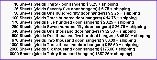 Text Box: 10 Sheets (yields Thirty door hangers) $ 5.25 + shipping
25 Sheets (yields Seventy five door hangers) $ 6.75 + shipping
50 Sheets (yields One hundred fifty door hangers) $ 9.75 + shipping
100 Sheets (yields Three hundred door hangers) $ 14.75 + shipping
170 Sheets (yields Five hundred door hangers) $ 20.25 + shipping
250 Sheets (yields Seven hundred fifty door hangers) $ 26.75 + shipping
340 Sheets (yields One thousand door hangers) $ 32.50 + shipping
500 Sheets (yields One thousand five hundred hangers) $ 46.00 + shipping
670 Sheets (yields Two thousand door hangers) $ 56.00 + shipping
1000 Sheets (yields Three thousand door hangers) $ 88.50 + shipping
2000 Sheets (yields Six thousand door hangers) $176.00 + shipping
10000 Sheets (yields Thirty thousand hangers) $867.25 + shipping†