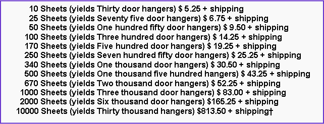 Text Box: 10 Sheets (yields Thirty door hangers) $ 5.25 + shipping
25 Sheets (yields Seventy five door hangers) $ 6.75 + shipping
50 Sheets (yields One hundred fifty door hangers) $ 9.50 + shipping
100 Sheets (yields Three hundred door hangers) $ 14.25 + shipping
170 Sheets (yields Five hundred door hangers) $ 19.25 + shipping
250 Sheets (yields Seven hundred fifty door hangers) $ 25.25 + shipping
340 Sheets (yields One thousand door hangers) $ 30.50 + shipping
500 Sheets (yields One thousand five hundred hangers) $ 43.25 + shipping
670 Sheets (yields Two thousand door hangers) $ 52.25 + shipping
1000 Sheets (yields Three thousand door hangers) $ 83.00 + shipping
2000 Sheets (yields Six thousand door hangers) $165.25 + shipping
10000 Sheets (yields Thirty thousand hangers) $813.50 + shipping†