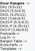 Text Box: Door Hangers ->  DK1 (8.5x11)
DK2S (5.5x8.5)   DK2L (4.25x11)   DK3 (3.66x8.5)     DK2S-P (5.5x8.5)   DK2L-P (4.25x11)  DK3-P (3.66x8.5)  Postcards->
Log In ->
Bargain Table ->  Extra Perfs ->     Templates ->