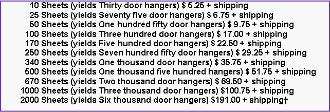 Text Box: 10 Sheets (yields Thirty door hangers) $ 5.25 + shipping
25 Sheets (yields Seventy five door hangers) $ 6.75 + shipping
50 Sheets (yields One hundred fifty door hangers) $ 9.75 + shipping
100 Sheets (yields Three hundred door hangers) $ 17.00 + shipping
170 Sheets (yields Five hundred door hangers) $ 22.50 + shipping
250 Sheets (yields Seven hundred fifty door hangers) $ 29.25 + shipping
340 Sheets (yields One thousand door hangers) $ 35.75 + shipping
500 Sheets (yields One thousand five hundred hangers) $ 51.75 + shipping
670 Sheets (yields Two thousand door hangers) $ 68.50 + shipping
1000 Sheets (yields Three thousand door hangers) $100.75 + shipping
2000 Sheets (yields Six thousand door hangers) $191.00 + shipping†