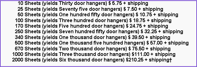Text Box: 10 Sheets (yields Thirty door hangers) $ 5.75 + shipping
25 Sheets (yields Seventy five door hangers) $ 7.50 + shipping
50 Sheets (yields One hundred fifty door hangers) $ 10.75 + shipping
100 Sheets (yields Three hundred door hangers) $ 18.75 + shipping
170 Sheets (yields Five hundred door hangers) $ 24.75 + shipping
250 Sheets (yields Seven hundred fifty door hangers) $ 32.25 + shipping
340 Sheets (yields One thousand door hangers) $ 39.50 + shipping
500 Sheets (yields One thousand five hundred hangers) $ 57.00 + shipping
670 Sheets (yields Two thousand door hangers) $ 75.50 + shipping
1000 Sheets (yields Three thousand door hangers) $111.00 + shipping
2000 Sheets (yields Six thousand door hangers) $210.25 + shipping†