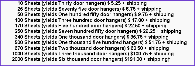 Text Box: 10 Sheets (yields Thirty door hangers) $ 5.25 + shipping
25 Sheets (yields Seventy five door hangers) $ 6.75 + shipping
50 Sheets (yields One hundred fifty door hangers) $ 9.75 + shipping
100 Sheets (yields Three hundred door hangers) $ 17.00 + shipping
170 Sheets (yields Five hundred door hangers) $ 22.50 + shipping
250 Sheets (yields Seven hundred fifty door hangers) $ 29.25 + shipping
340 Sheets (yields One thousand door hangers) $ 35.75 + shipping
500 Sheets (yields One thousand five hundred hangers) $ 51.75 + shipping
670 Sheets (yields Two thousand door hangers) $ 68.50 + shipping
1000 Sheets (yields Three thousand door hangers) $100.75 + shipping
2000 Sheets (yields Six thousand door hangers) $191.00 + shipping†