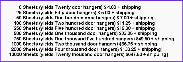 Text Box:       10 Sheets (yields Twenty door hangers) $ 4.00 + shipping      25 Sheets (yields Fifty door hangers) $ 5.00 + shipping      50 Sheets (yields One hundred door hangers) $ 7.00 + shipping    100 Sheets (yields Two hundred door hangers) $11.25 + shipping    250 Sheets (yields Five hundred door hangers) $19.00 + shipping    500 Sheets (yields One thousand door hangers) $33.25 + shipping    750 Sheets (yields One thousand five hundred hangers) $49.50 + shipping  1000 Sheets (yields Two thousand door hangers) $65.75 + shipping  2000 Sheets (yields Four thousand door hangers) $130.25 + shipping10000 Sheets (yields Twenty thousand door hangers) $647.50 + shipping