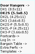Text Box: Door Hangers ->  DK1 (8.5x11)
DK2S (5.5x8.5)   DK2L (4.25x11)   DK3 (3.66x8.5)     DK2S-P (5.5x8.5)   DK2L-P (4.25x11)  DK3-P (3.66x8.5)  Postcards->
Log In ->
Bargain Table ->  Extra Perfs ->     Templates ->