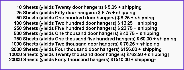 Text Box:       10 Sheets (yields Twenty door hangers) $ 5.25 + shipping      25 Sheets (yields Fifty door hangers) $ 6.75 + shipping      50 Sheets (yields One hundred door hangers) $ 9.25 + shipping    100 Sheets (yields Two hundred door hangers) $ 13.25 + shipping    250 Sheets (yields Five hundred door hangers) $ 23.75 + shipping    500 Sheets (yields One thousand door hangers) $ 40.75 + shipping    750 Sheets (yields One thousand five hundred hangers) $ 60.00 + shipping  1000 Sheets (yields Two thousand door hangers) $ 78.25 + shipping  2000 Sheets (yields Four thousand door hangers) $155.00 + shipping10000 Sheets (yields Twenty thousand door hangers) $762.50 + shipping�20000 Sheets (yields Forty thousand hangers) $1510.00 + shipping�