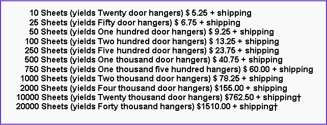 Text Box:       10 Sheets (yields Twenty door hangers) $ 5.25 + shipping      25 Sheets (yields Fifty door hangers) $ 6.75 + shipping      50 Sheets (yields One hundred door hangers) $ 9.25 + shipping    100 Sheets (yields Two hundred door hangers) $ 13.25 + shipping    250 Sheets (yields Five hundred door hangers) $ 23.75 + shipping    500 Sheets (yields One thousand door hangers) $ 40.75 + shipping    750 Sheets (yields One thousand five hundred hangers) $ 60.00 + shipping  1000 Sheets (yields Two thousand door hangers) $ 78.25 + shipping  2000 Sheets (yields Four thousand door hangers) $155.00 + shipping10000 Sheets (yields Twenty thousand door hangers) $762.50 + shipping†20000 Sheets (yields Forty thousand hangers) $1510.00 + shipping†