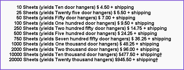 Text Box: 10 Sheets (yields Ten door hangers) $ 4.50 + shipping
25 Sheets (yields Twenty five door hangers) $ 5.50 + shipping
50 Sheets (yields Fifty door hangers) $ 7.00 + shipping
100 Sheets (yields One hundred door hangers) $ 9.50 + shipping
250 Sheets (yields Two hundred fifty door hangers) $ 14.75 + shipping
500 Sheets (yields Five hundred door hangers) $ 24.25 + shipping
750 Sheets (yields Seven hundred fifty door hangers) $ 36.25 + shipping
1000 Sheets (yields One thousand door hangers) $ 48.25 + shipping
2000 Sheets (yields Two thousand door hangers) $ 96.00 + shipping
10000 Sheets (yields Ten thousand door hangers) $477.50 + shipping†
20000 Sheets (yields Twenty thousand hangers) $945.50 + shipping†
