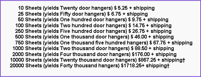 Text Box:       10 Sheets (yields Twenty door hangers) $ 5.25 + shipping      25 Sheets (yields Fifty door hangers) $ 6.75 + shipping      50 Sheets (yields One hundred door hangers) $ 9.75 + shipping    100 Sheets (yields Two hundred door hangers) $ 14.75 + shipping    250 Sheets (yields Five hundred door hangers) $ 26.75 + shipping    500 Sheets (yields One thousand door hangers) $ 46.00 + shipping    750 Sheets (yields One thousand five hundred hangers) $ 67.75 + shipping  1000 Sheets (yields Two thousand door hangers) $ 88.50 + shipping  2000 Sheets (yields Four thousand door hangers) $176.00 + shipping10000 Sheets (yields Twenty thousand door hangers) $867.25 + shipping�20000 Sheets (yields Forty thousand hangers) $1718.25+ shipping�