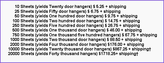 Text Box:       10 Sheets (yields Twenty door hangers) $ 5.25 + shipping      25 Sheets (yields Fifty door hangers) $ 6.75 + shipping      50 Sheets (yields One hundred door hangers) $ 9.75 + shipping    100 Sheets (yields Two hundred door hangers) $ 14.75 + shipping    250 Sheets (yields Five hundred door hangers) $ 26.75 + shipping    500 Sheets (yields One thousand door hangers) $ 46.00 + shipping    750 Sheets (yields One thousand five hundred hangers) $ 67.75 + shipping  1000 Sheets (yields Two thousand door hangers) $ 88.50 + shipping  2000 Sheets (yields Four thousand door hangers) $176.00 + shipping10000 Sheets (yields Twenty thousand door hangers) $867.25 + shipping†20000 Sheets (yields Forty thousand hangers) $1718.25+ shipping†