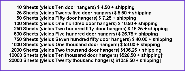 Text Box: 10 Sheets (yields Ten door hangers) $ 4.50 + shipping
25 Sheets (yields Twenty five door hangers) $ 5.50 + shipping
50 Sheets (yields Fifty door hangers) $ 7.25 + shipping
100 Sheets (yields One hundred door hangers) $ 10.50 + shipping
250 Sheets (yields Two hundred fifty door hangers) $ 16.25 + shipping
500 Sheets (yields Five hundred door hangers) $ 26.75 + shipping
750 Sheets (yields Seven hundred fifty door hangers) $ 40.00 + shipping
1000 Sheets (yields One thousand door hangers) $ 53.00 + shipping
2000 Sheets (yields Two thousand door hangers) $106.25 + shipping
10000 Sheets (yields Ten thousand door hangers) $528.50 + shipping†
20000 Sheets (yields Twenty thousand hangers) $1046.50 + shipping†