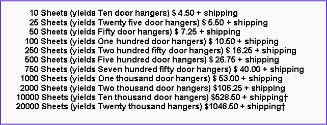 Text Box:       10 Sheets (yields Ten door hangers) $ 4.50 + shipping      25 Sheets (yields Twenty five door hangers) $ 5.50 + shipping      50 Sheets (yields Fifty door hangers) $ 7.25 + shipping    100 Sheets (yields One hundred door hangers) $ 10.50 + shipping    250 Sheets (yields Two hundred fifty door hangers) $ 16.25 + shipping    500 Sheets (yields Five hundred door hangers) $ 26.75 + shipping    750 Sheets (yields Seven hundred fifty door hangers) $ 40.00 + shipping  1000 Sheets (yields One thousand door hangers) $ 53.00 + shipping  2000 Sheets (yields Two thousand door hangers) $106.25 + shipping10000 Sheets (yields Ten thousand door hangers) $528.50 + shipping†20000 Sheets (yields Twenty thousand hangers) $1046.50 + shipping†