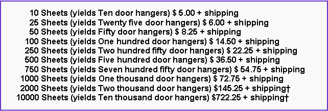 Text Box: 10 Sheets (yields Ten door hangers) $ 5.00 + shipping
25 Sheets (yields Twenty five door hangers) $ 6.00 + shipping
50 Sheets (yields Fifty door hangers) $ 8.25 + shipping
100 Sheets (yields One hundred door hangers) $ 14.50 + shipping
250 Sheets (yields Two hundred fifty door hangers) $ 22.25 + shipping
500 Sheets (yields Five hundred door hangers) $ 36.50 + shipping
750 Sheets (yields Seven hundred fifty door hangers) $ 54.75 + shipping
1000 Sheets (yields One thousand door hangers) $ 72.75 + shipping
2000 Sheets (yields Two thousand door hangers) $145.25 + shipping†
10000 Sheets (yields Ten thousand door hangers) $722.25 + shipping†