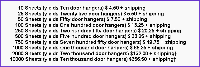 Text Box: 10 Sheets (yields Ten door hangers) $ 4.50 + shipping
25 Sheets (yields Twenty five door hangers) $ 5.50 + shipping
50 Sheets (yields Fifty door hangers) $ 7.50 + shipping
100 Sheets (yields One hundred door hangers) $ 13.25 + shipping
250 Sheets (yields Two hundred fifty door hangers) $ 20.25 + shipping
500 Sheets (yields Five hundred door hangers) $ 33.25 + shipping
750 Sheets (yields Seven hundred fifty door hangers) $ 49.75 + shipping
1000 Sheets (yields One thousand door hangers) $ 66.25 + shipping
2000 Sheets (yields Two thousand door hangers) $132.00 + shipping†
10000 Sheets (yields Ten thousand door hangers) $656.50 + shipping†