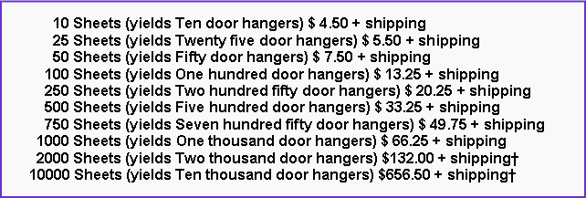 Text Box:       10 Sheets (yields Ten door hangers) $ 4.50 + shipping      25 Sheets (yields Twenty five door hangers) $ 5.50 + shipping      50 Sheets (yields Fifty door hangers) $ 7.50 + shipping    100 Sheets (yields One hundred door hangers) $ 13.25 + shipping    250 Sheets (yields Two hundred fifty door hangers) $ 20.25 + shipping    500 Sheets (yields Five hundred door hangers) $ 33.25 + shipping    750 Sheets (yields Seven hundred fifty door hangers) $ 49.75 + shipping  1000 Sheets (yields One thousand door hangers) $ 66.25 + shipping  2000 Sheets (yields Two thousand door hangers) $132.00 + shipping†10000 Sheets (yields Ten thousand door hangers) $656.50 + shipping†