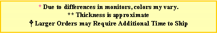 Text Box: * Due to differences in monitors, colors my vary. ** Thickness is approximate Larger Orders may Require Additional Time to Ship