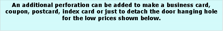 Text Box: An additional perforation can be added to make a business card, coupon, postcard, index card or just to detach the door hanging hole for the low prices shown below.