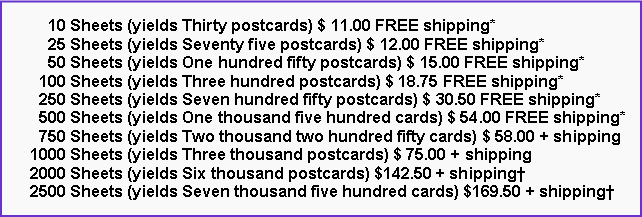 Text Box:       10 Sheets (yields Thirty postcards) $ 11.00 FREE shipping*      25 Sheets (yields Seventy five postcards) $ 12.00 FREE shipping*      50 Sheets (yields One hundred fifty postcards) $ 15.00 FREE shipping*    100 Sheets (yields Three hundred postcards) $ 18.75 FREE shipping*    250 Sheets (yields Seven hundred fifty postcards) $ 30.50 FREE shipping*    500 Sheets (yields One thousand five hundred cards) $ 54.00 FREE shipping*    750 Sheets (yields Two thousand two hundred fifty cards) $ 58.00 + shipping  1000 Sheets (yields Three thousand postcards) $ 75.00 + shipping  2000 Sheets (yields Six thousand postcards) $142.50 + shipping†  2500 Sheets (yields Seven thousand five hundred cards) $169.50 + shipping†