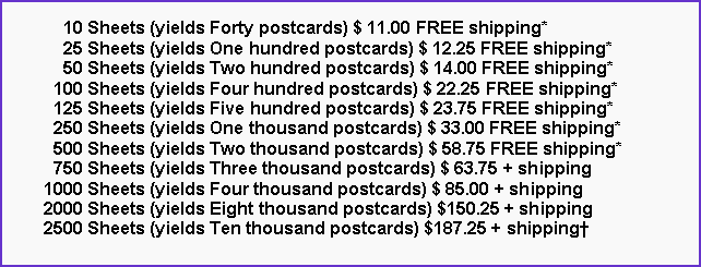 Text Box:       10 Sheets (yields Forty postcards) $ 11.00 FREE shipping*      25 Sheets (yields One hundred postcards) $ 12.25 FREE shipping*      50 Sheets (yields Two hundred postcards) $ 14.00 FREE shipping*    100 Sheets (yields Four hundred postcards) $ 22.25 FREE shipping*    125 Sheets (yields Five hundred postcards) $ 23.75 FREE shipping*    250 Sheets (yields One thousand postcards) $ 33.00 FREE shipping*    500 Sheets (yields Two thousand postcards) $ 58.75 FREE shipping*    750 Sheets (yields Three thousand postcards) $ 63.75 + shipping  1000 Sheets (yields Four thousand postcards) $ 85.00 + shipping  2000 Sheets (yields Eight thousand postcards) $150.25 + shipping  2500 Sheets (yields Ten thousand postcards) $187.25 + shipping†