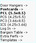 Text Box: Door Hangers ->  Postcards ->
PCL (5.5x8.5)      PCS (4.25x5.5)    PC3 (3.66x8.5)     ICS (4.25x3.66)     
Log In ->
Bargain Table ->  Extra Perfs ->     Templates ->