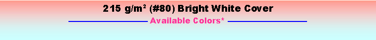 Text Box: 215 g/m2 (#80) Bright White Cover—————————— Available Colors* ——————————