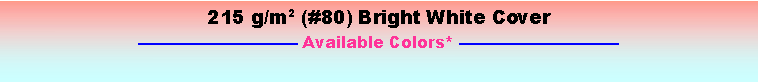 Text Box: 215 g/m2 (#80) Bright White Cover Available Colors* 