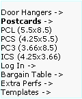 Text Box: Door Hangers ->  Postcards ->
PCL (5.5x8.5)      PCS (4.25x5.5)    PC3 (3.66x8.5)     ICS (4.25x3.66)     
Log In ->
Bargain Table ->  Extra Perfs ->     Templates ->
