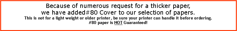 Text Box: Because of numerous request for a thicker paper,we have added#80 Cover to our selection of papers.This is not for a light weight or older printer, be sure your printer can handle it before ordering.#80 paper is NOT Guaranteed!